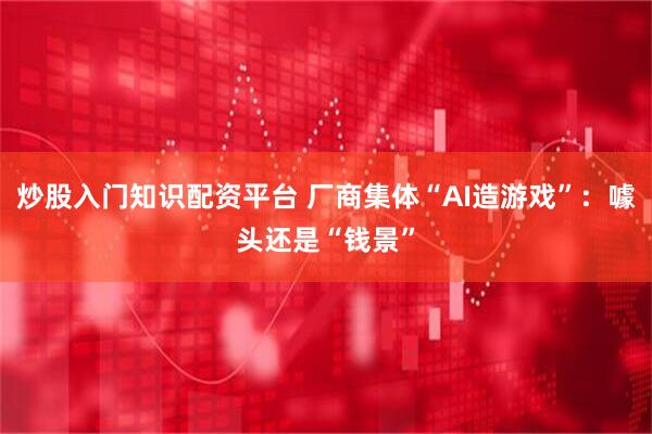 炒股入门知识配资平台 厂商集体“AI造游戏”：噱头还是“钱景”