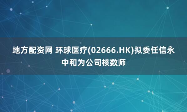 地方配资网 环球医疗(02666.HK)拟委任信永中和为公司核数师