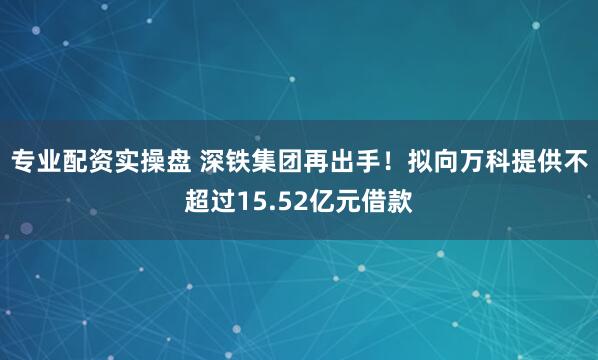 专业配资实操盘 深铁集团再出手！拟向万科提供不超过15.52亿元借款