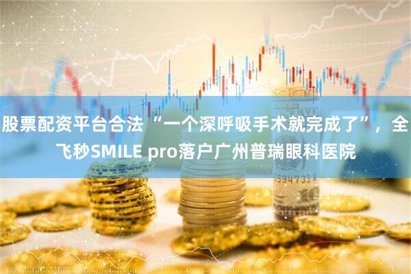 股票配资平台合法 “一个深呼吸手术就完成了”，全飞秒SMILE pro落户广州普瑞眼科医院
