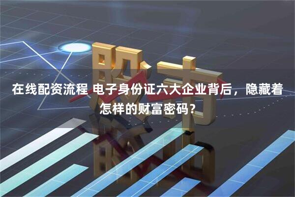 在线配资流程 电子身份证六大企业背后，隐藏着怎样的财富密码？