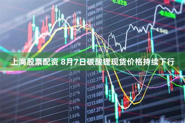 上海股票配资 8月7日碳酸锂现货价格持续下行