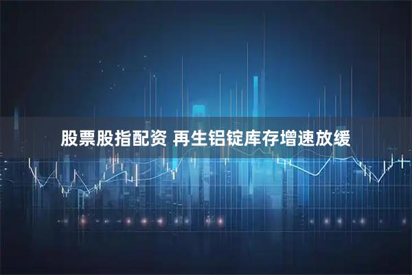 股票股指配资 再生铝锭库存增速放缓