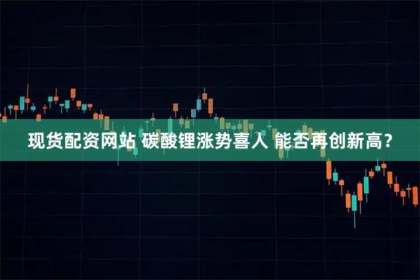 现货配资网站 碳酸锂涨势喜人 能否再创新高？
