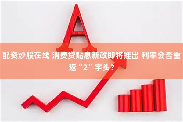 配资炒股在线 消费贷贴息新政即将推出 利率会否重返“2”字头？