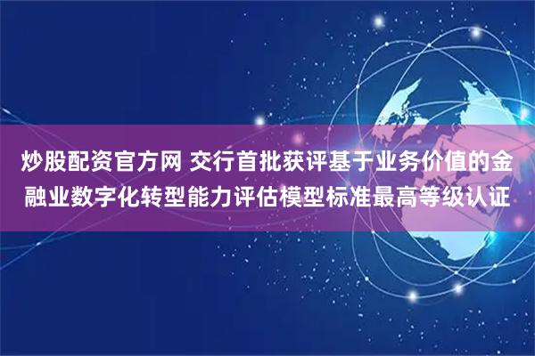 炒股配资官方网 交行首批获评基于业务价值的金融业数字化转型能力评估模型标准最高等级认证