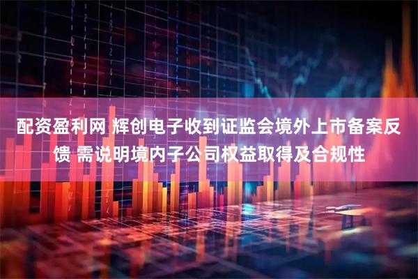 配资盈利网 辉创电子收到证监会境外上市备案反馈 需说明境内子公司权益取得及合规性