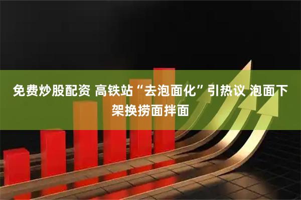 免费炒股配资 高铁站“去泡面化”引热议 泡面下架换捞面拌面