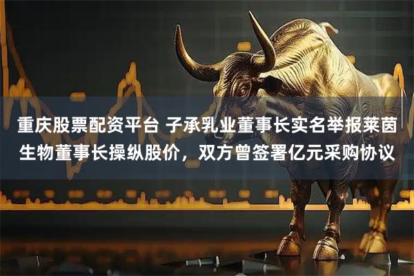 重庆股票配资平台 子承乳业董事长实名举报莱茵生物董事长操纵股价，双方曾签署亿元采购协议