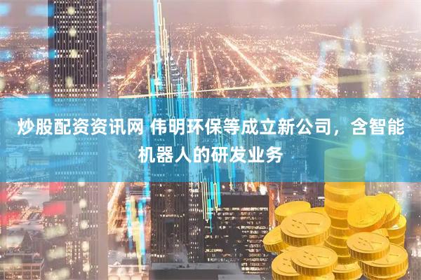 炒股配资资讯网 伟明环保等成立新公司，含智能机器人的研发业务