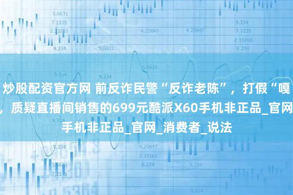炒股配资官方网 前反诈民警“反诈老陈”，打假“嘎子哥谢孟伟”，质疑直播间销售的699元酷派X60手机非正品_官网_消费者_说法
