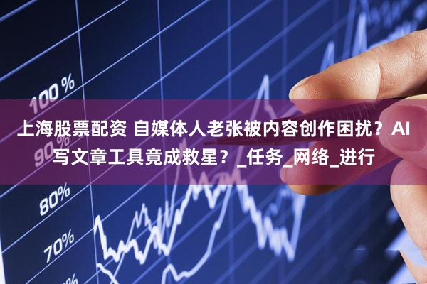 上海股票配资 自媒体人老张被内容创作困扰？AI写文章工具竟成救星？_任务_网络_进行