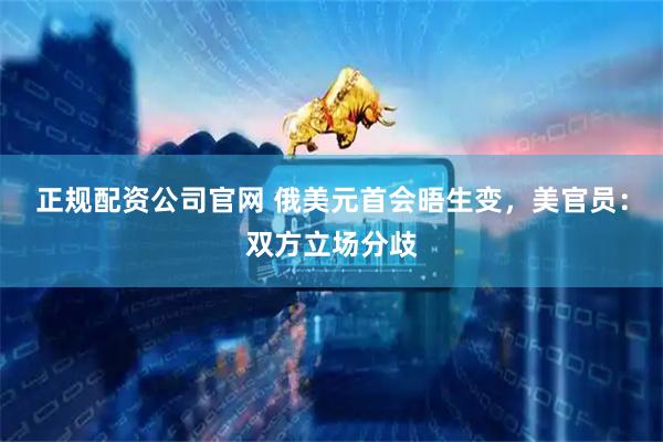 正规配资公司官网 俄美元首会晤生变，美官员：双方立场分歧