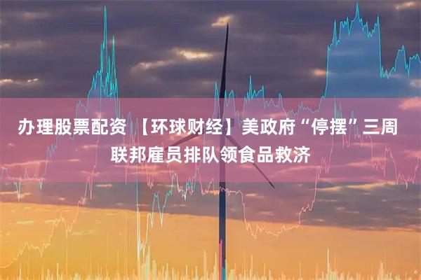 办理股票配资 【环球财经】美政府“停摆”三周 联邦雇员排队领食品救济