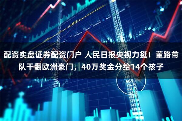 配资实盘证券配资门户 人民日报央视力挺！董路带队干翻欧洲豪门，40万奖金分给14个孩子