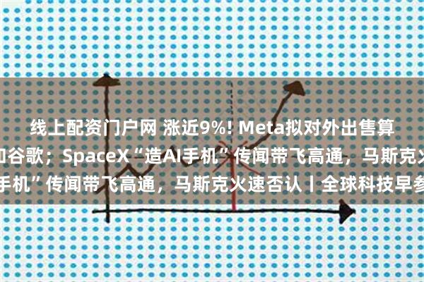 线上配资门户网 涨近9%! Meta拟对外出售算力，挑战亚马逊、微软和谷歌；SpaceX“造AI手机”传闻带飞高通，马斯克火速否认丨全球科技早参