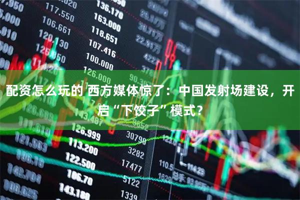 配资怎么玩的 西方媒体惊了：中国发射场建设，开启“下饺子”模式？