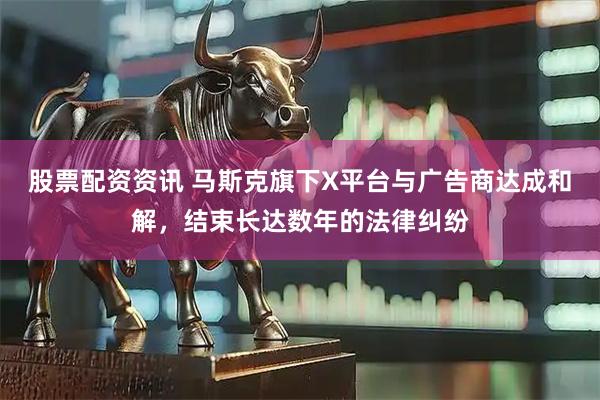 股票配资资讯 马斯克旗下X平台与广告商达成和解，结束长达数年的法律纠纷