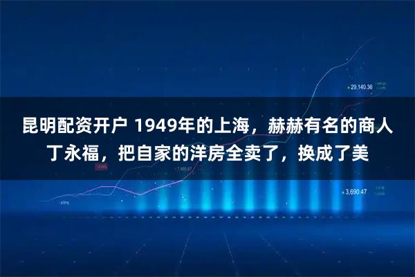 昆明配资开户 1949年的上海，赫赫有名的商人丁永福，把自家的洋房全卖了，换成了美